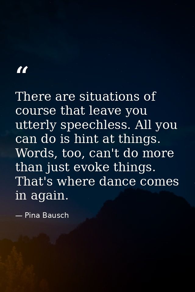 There are situations of course that leave you utterly speechless. All you can do is hint at things. Words, too, can't do — Pina Bausch
