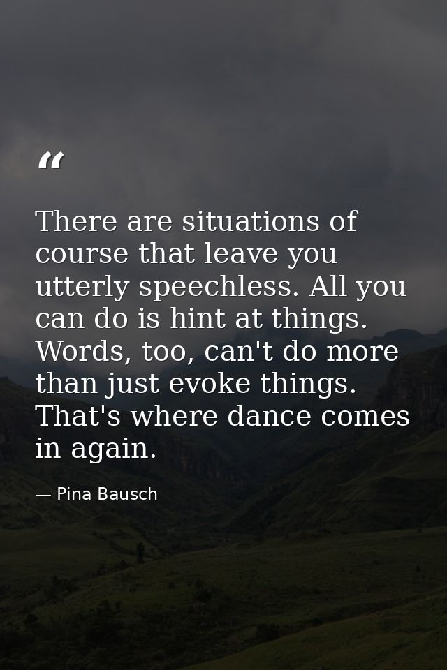 There are situations of course that leave you utterly speechless. All you can do is hint at things. Words, too, can't do — Pina Bausch