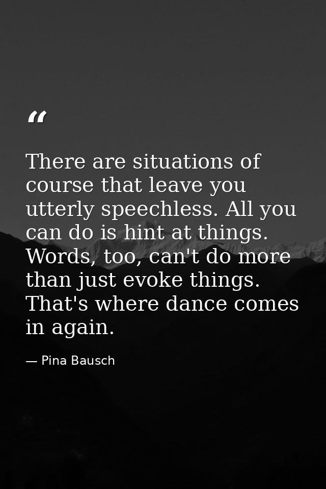 There are situations of course that leave you utterly speechless. All you can do is hint at things. Words, too, can't do — Pina Bausch