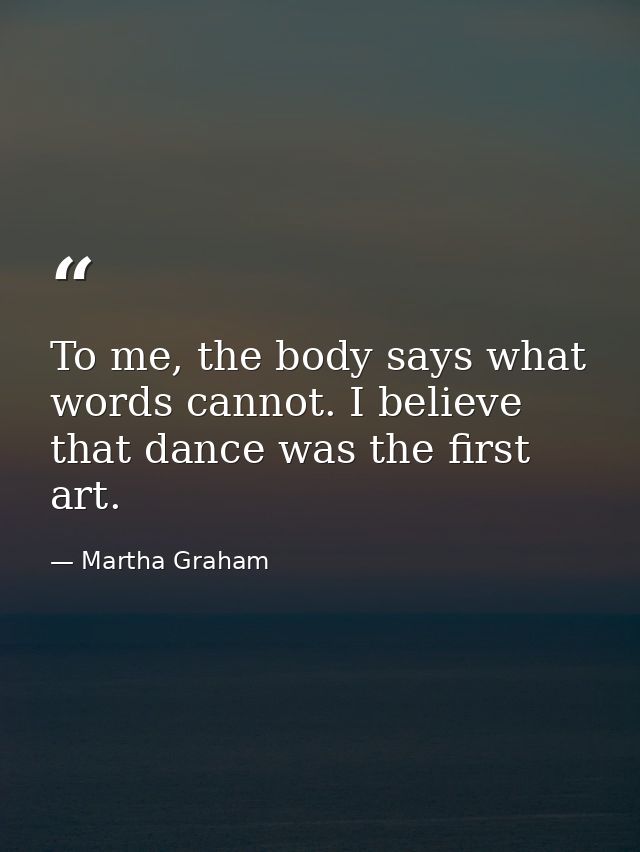 To me, the body says what words cannot. I believe that dance was the first art. — Martha Graham