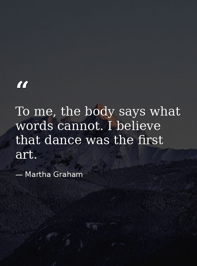 To me, the body says what words cannot. I believe that dance was the first art. — Martha Graham