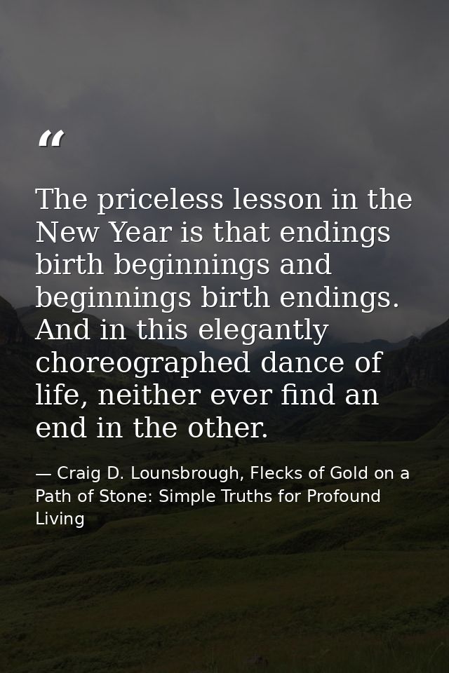 The priceless lesson in the New Year is that endings birth beginnings and beginnings birth endings. And in this elegantl — Craig D. Lounsbrough, Flecks of Gold on a Path of Stone: Simple Truths for Profound Living