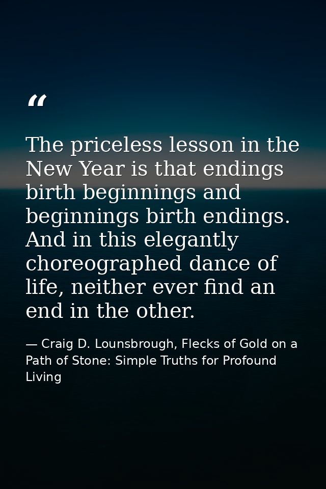 The priceless lesson in the New Year is that endings birth beginnings and beginnings birth endings. And in this elegantl — Craig D. Lounsbrough, Flecks of Gold on a Path of Stone: Simple Truths for Profound Living
