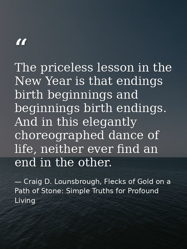 The priceless lesson in the New Year is that endings birth beginnings and beginnings birth endings. And in this elegantl — Craig D. Lounsbrough, Flecks of Gold on a Path of Stone: Simple Truths for Profound Living