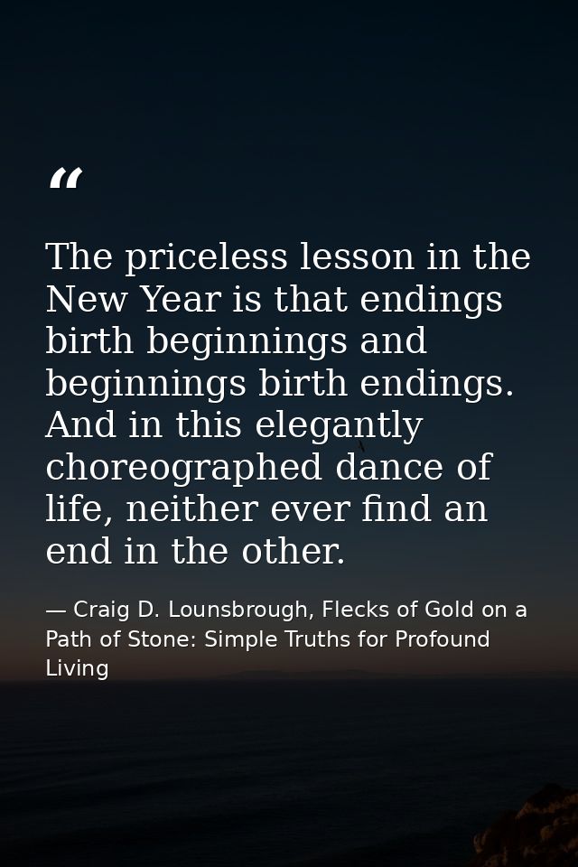 The priceless lesson in the New Year is that endings birth beginnings and beginnings birth endings. And in this elegantl — Craig D. Lounsbrough, Flecks of Gold on a Path of Stone: Simple Truths for Profound Living