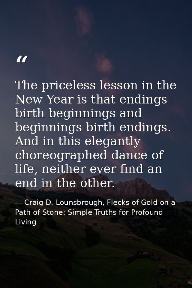 The priceless lesson in the New Year is that endings birth beginnings and beginnings birth endings. And in this elegantl — Craig D. Lounsbrough, Flecks of Gold on a Path of Stone: Simple Truths for Profound Living