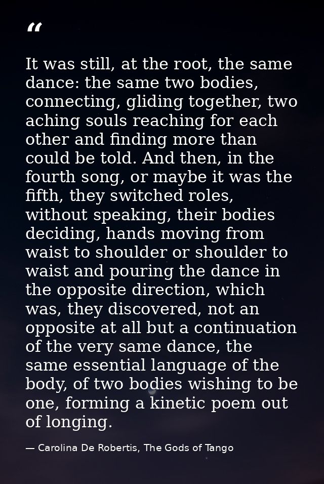 It was still, at the root, the same dance: the same two bodies, connecting, gliding together, two aching souls reaching  — Carolina De Robertis, The Gods of Tango