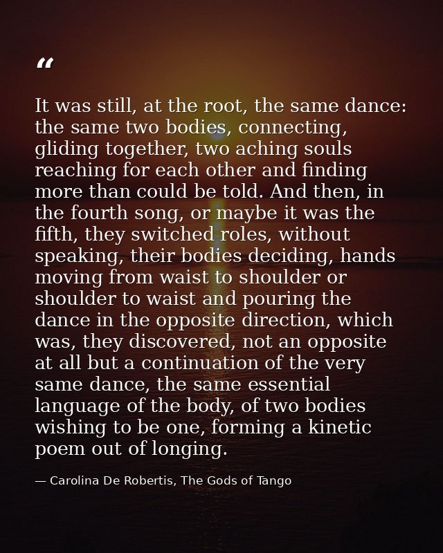 It was still, at the root, the same dance: the same two bodies, connecting, gliding together, two aching souls reaching  — Carolina De Robertis, The Gods of Tango