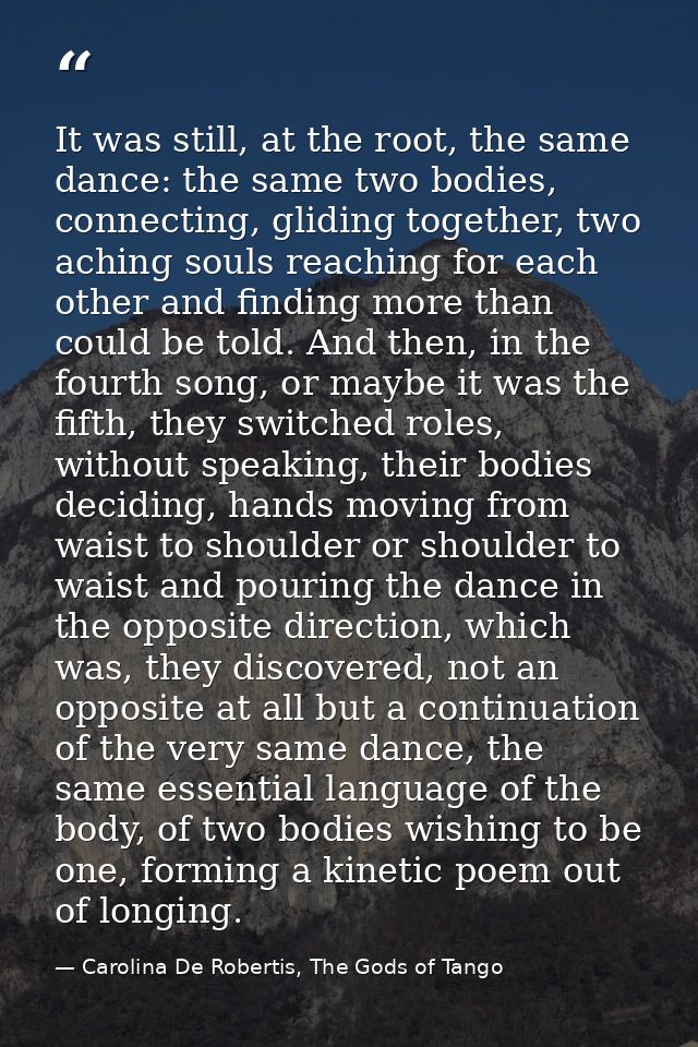 It was still, at the root, the same dance: the same two bodies, connecting, gliding together, two aching souls reaching  — Carolina De Robertis, The Gods of Tango