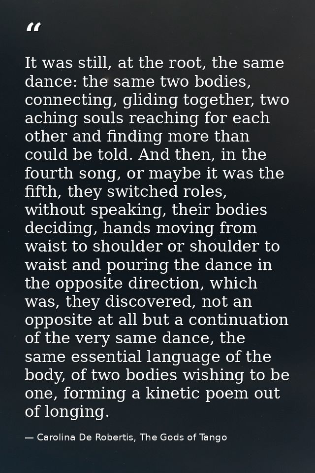 It was still, at the root, the same dance: the same two bodies, connecting, gliding together, two aching souls reaching  — Carolina De Robertis, The Gods of Tango