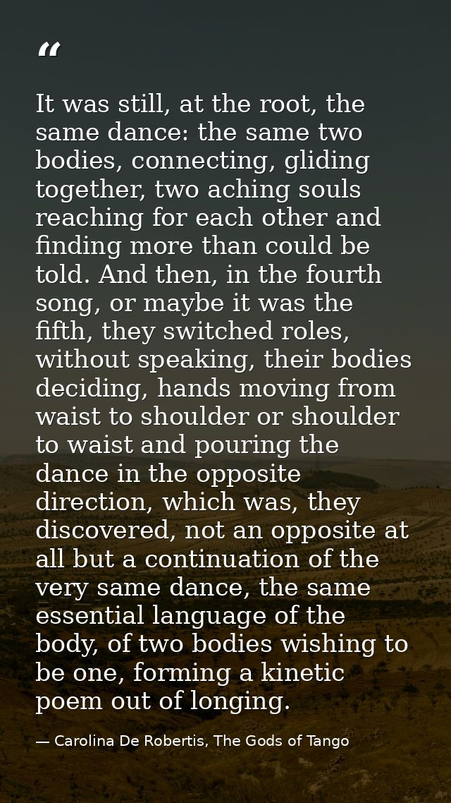 It was still, at the root, the same dance: the same two bodies, connecting, gliding together, two aching souls reaching  — Carolina De Robertis, The Gods of Tango