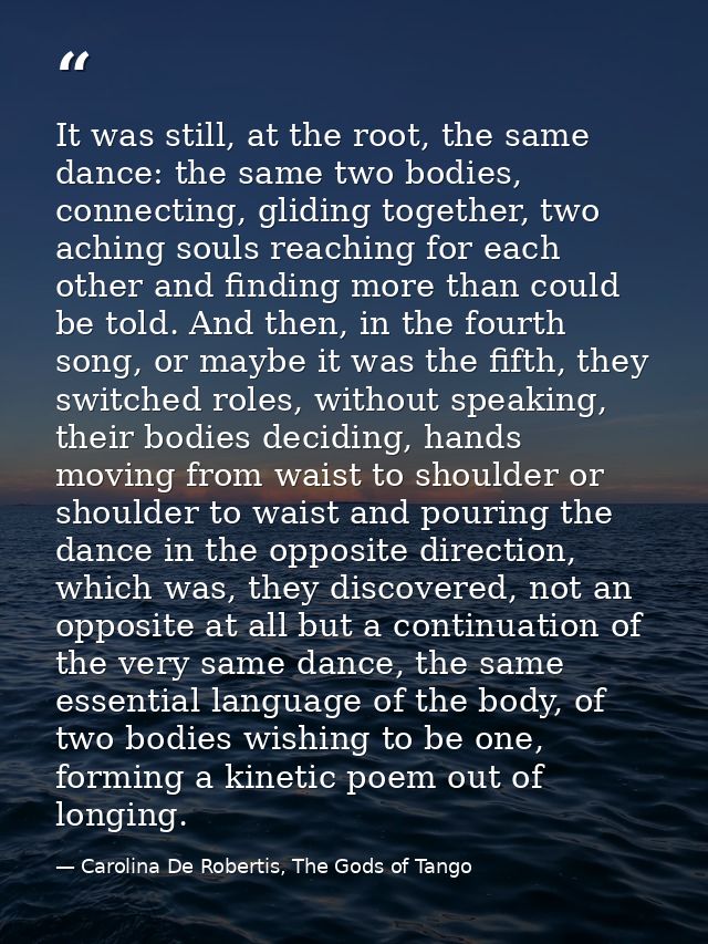 It was still, at the root, the same dance: the same two bodies, connecting, gliding together, two aching souls reaching  — Carolina De Robertis, The Gods of Tango