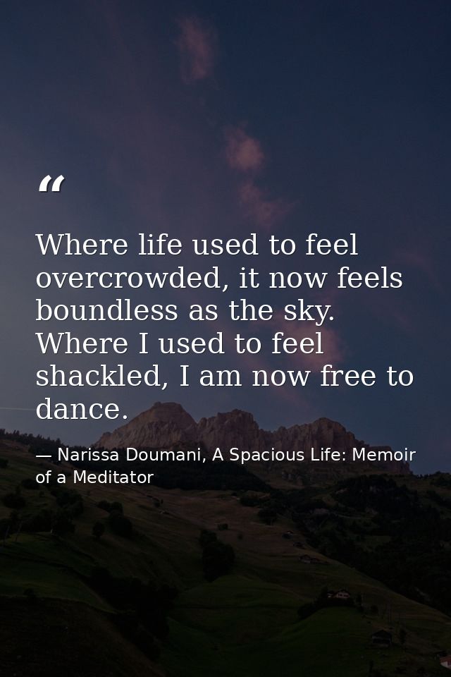 Where life used to feel overcrowded, it now feels boundless as the sky. Where I used to feel shackled, I am now free to  — Narissa Doumani, A Spacious Life: Memoir of a Meditator