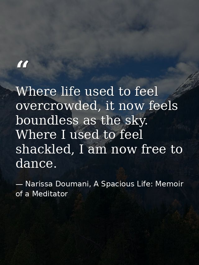 Where life used to feel overcrowded, it now feels boundless as the sky. Where I used to feel shackled, I am now free to  — Narissa Doumani, A Spacious Life: Memoir of a Meditator