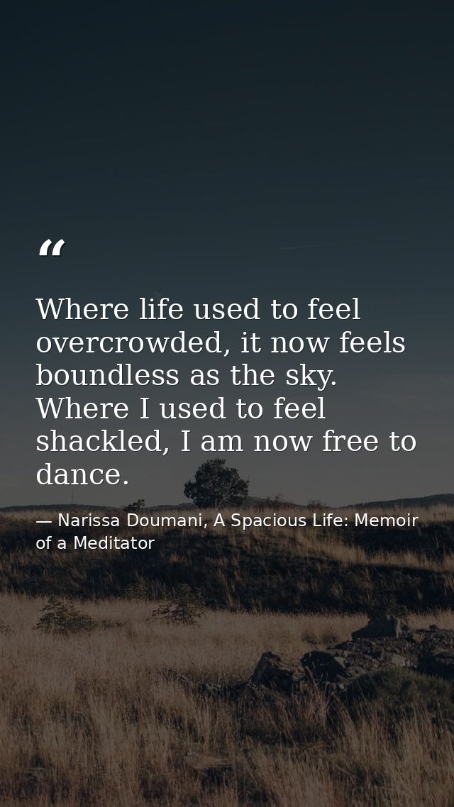 Where life used to feel overcrowded, it now feels boundless as the sky. Where I used to feel shackled, I am now free to  — Narissa Doumani, A Spacious Life: Memoir of a Meditator