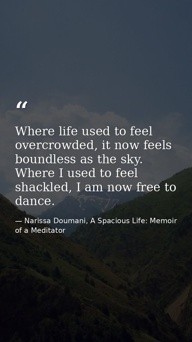Where life used to feel overcrowded, it now feels boundless as the sky. Where I used to feel shackled, I am now free to  — Narissa Doumani, A Spacious Life: Memoir of a Meditator
