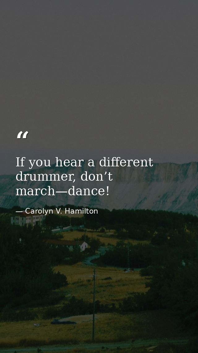 If you hear a different drummer, don’t march—dance! — Carolyn V. Hamilton