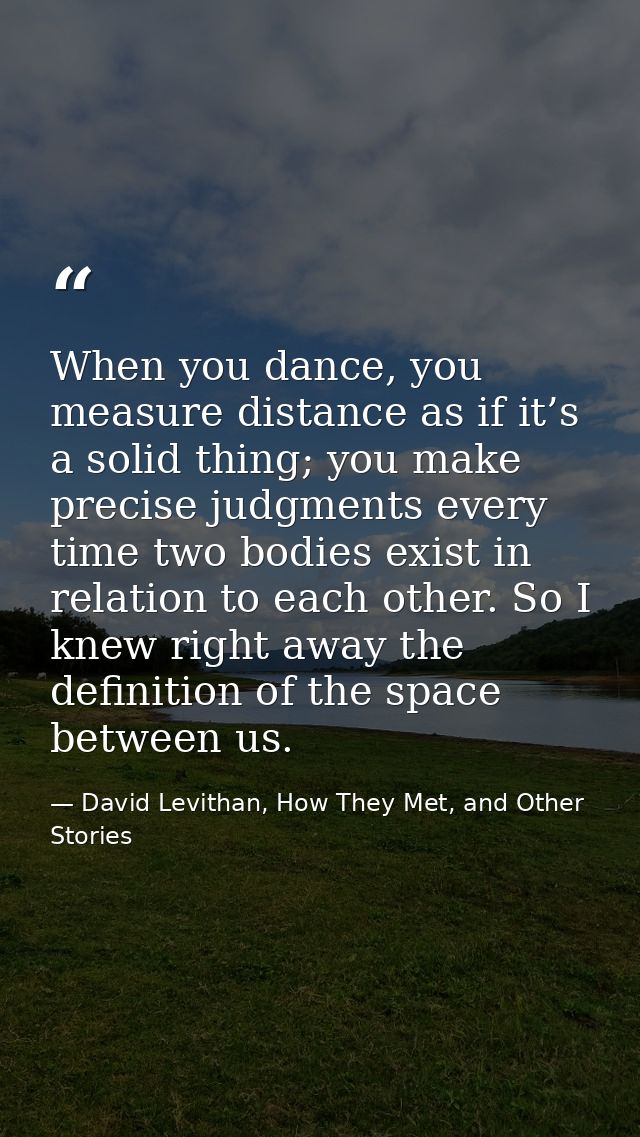 When you dance, you measure distance as if it’s a solid thing; you make precise judgments every time two bodies exist in — David Levithan, How They Met, and Other Stories