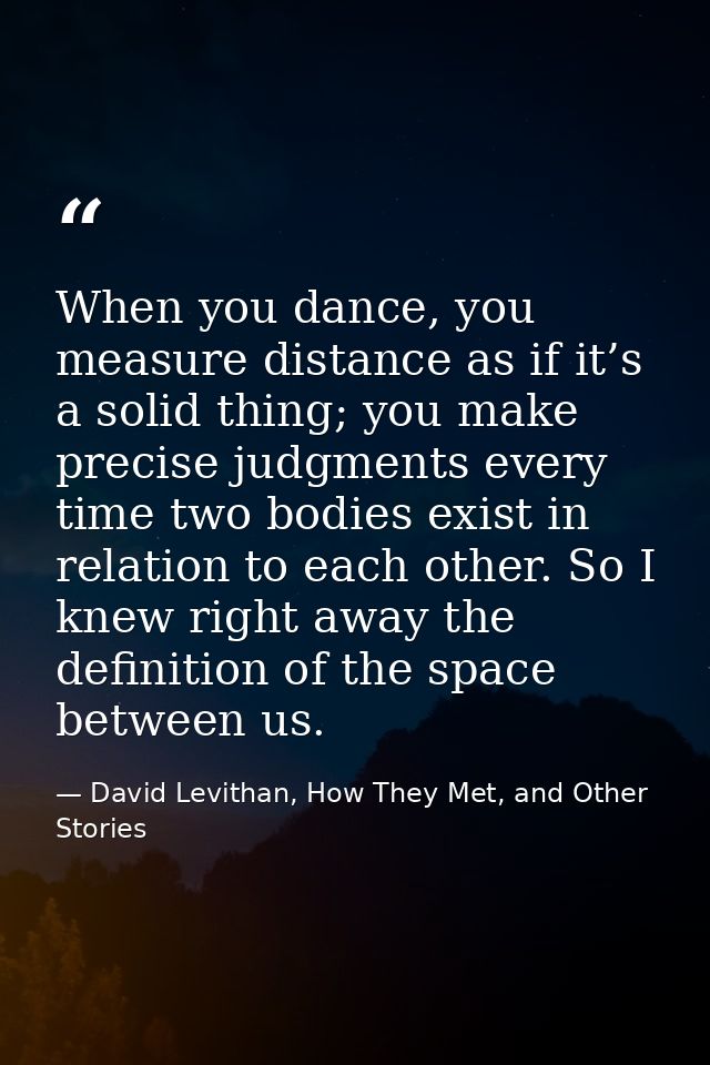 When you dance, you measure distance as if it’s a solid thing; you make precise judgments every time two bodies exist in — David Levithan, How They Met, and Other Stories