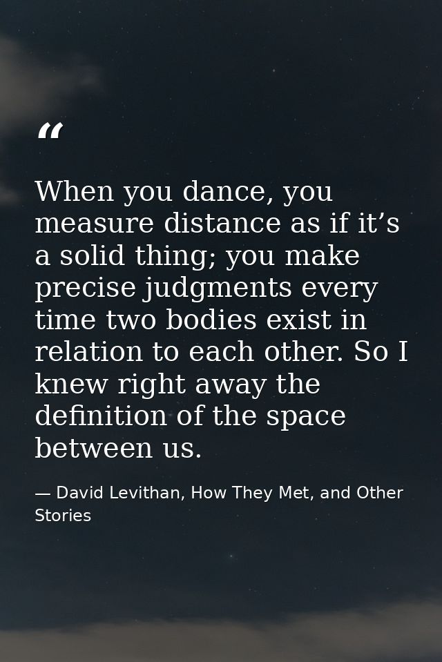 When you dance, you measure distance as if it’s a solid thing; you make precise judgments every time two bodies exist in — David Levithan, How They Met, and Other Stories