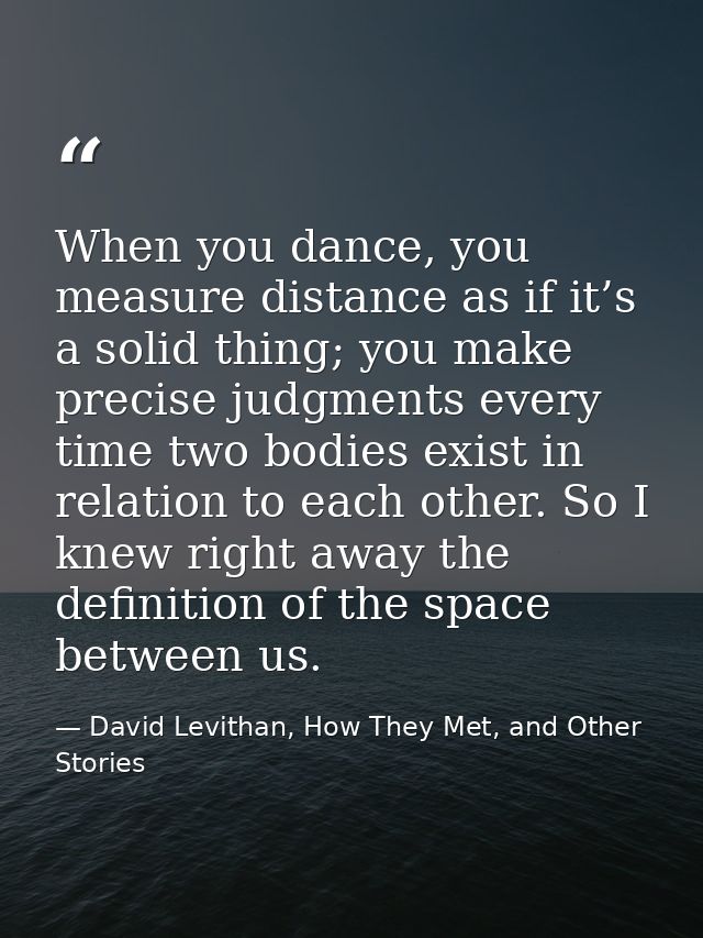 When you dance, you measure distance as if it’s a solid thing; you make precise judgments every time two bodies exist in — David Levithan, How They Met, and Other Stories