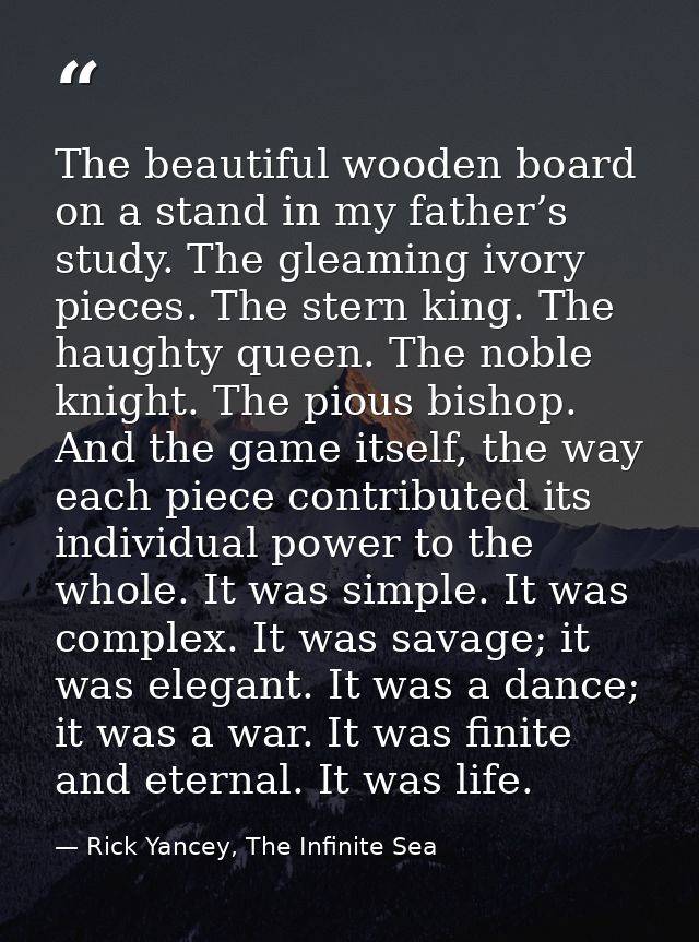The beautiful wooden board on a stand in my father’s study. The gleaming ivory pieces. The stern king. The haughty queen — Rick Yancey, The Infinite Sea