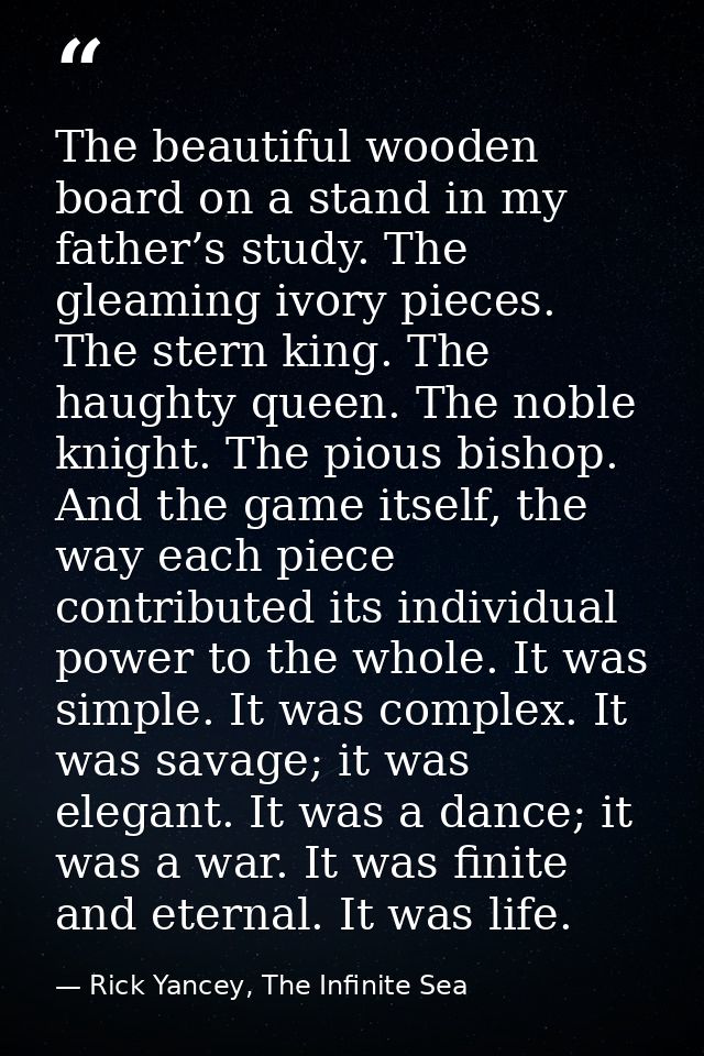 The beautiful wooden board on a stand in my father’s study. The gleaming ivory pieces. The stern king. The haughty queen — Rick Yancey, The Infinite Sea