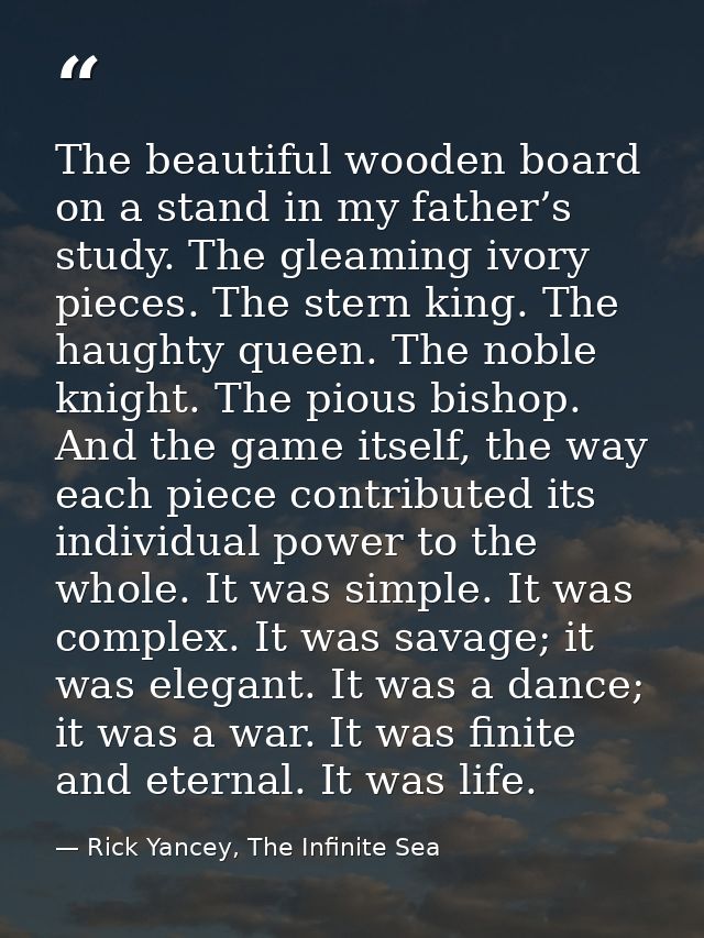 The beautiful wooden board on a stand in my father’s study. The gleaming ivory pieces. The stern king. The haughty queen — Rick Yancey, The Infinite Sea
