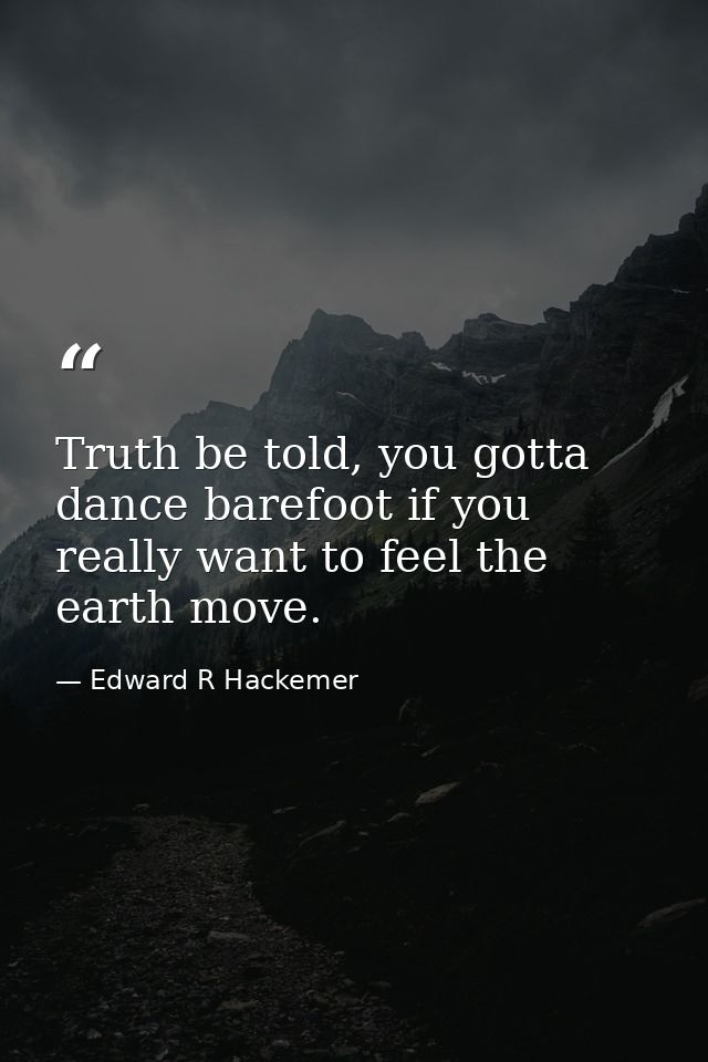 Truth be told, you gotta dance barefoot if you really want to feel the earth move. — Edward R Hackemer