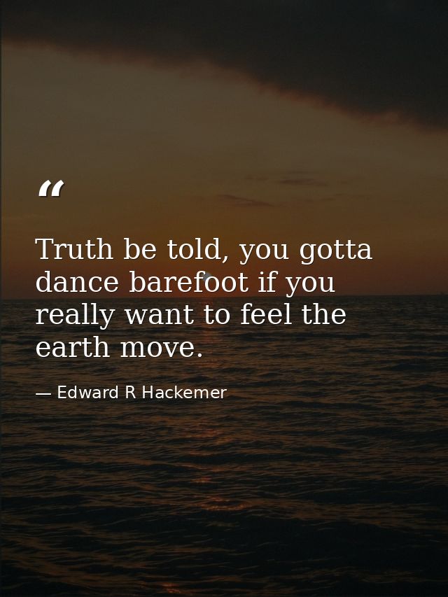 Truth be told, you gotta dance barefoot if you really want to feel the earth move. — Edward R Hackemer