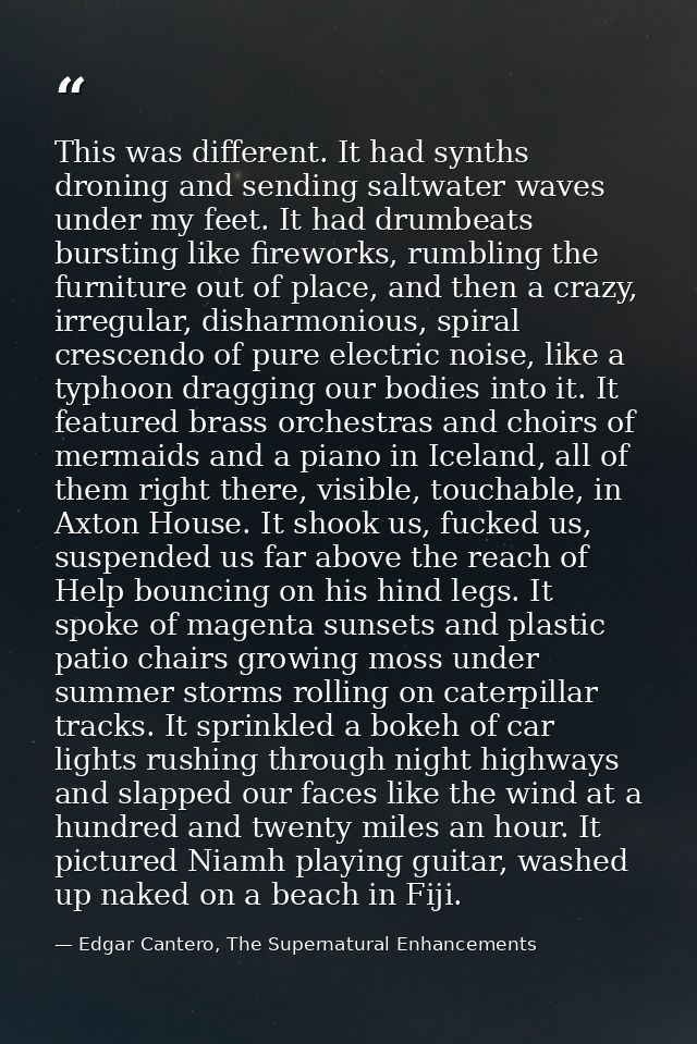 This was different. It had synths droning and sending saltwater waves under my feet. It had drumbeats bursting like fire — Edgar Cantero, The Supernatural Enhancements
