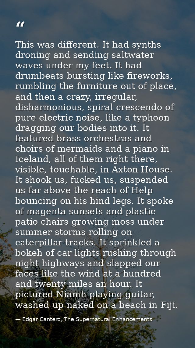 This was different. It had synths droning and sending saltwater waves under my feet. It had drumbeats bursting like fire — Edgar Cantero, The Supernatural Enhancements