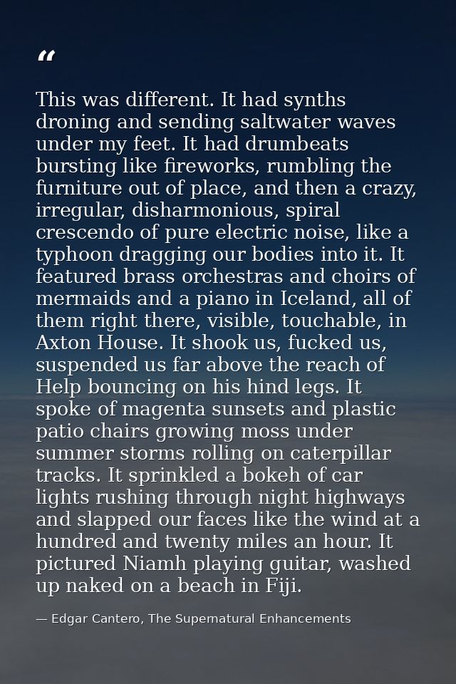 This was different. It had synths droning and sending saltwater waves under my feet. It had drumbeats bursting like fire — Edgar Cantero, The Supernatural Enhancements