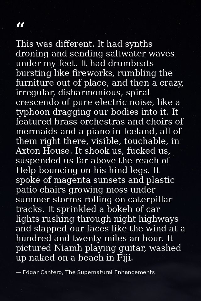 This was different. It had synths droning and sending saltwater waves under my feet. It had drumbeats bursting like fire — Edgar Cantero, The Supernatural Enhancements