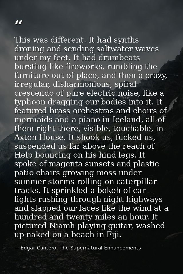 This was different. It had synths droning and sending saltwater waves under my feet. It had drumbeats bursting like fire — Edgar Cantero, The Supernatural Enhancements