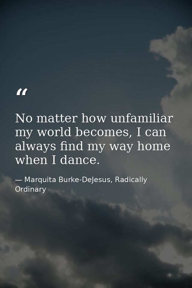 No matter how unfamiliar my world becomes, I can always find my way home when I dance. — Marquita Burke-DeJesus, Radically Ordinary