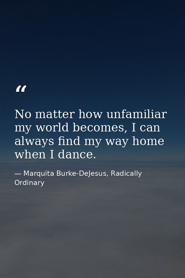 No matter how unfamiliar my world becomes, I can always find my way home when I dance. — Marquita Burke-DeJesus, Radically Ordinary