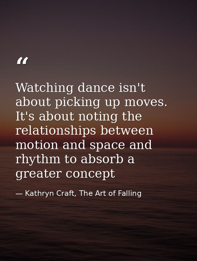 Watching dance isn't about picking up moves. It's about noting the relationships between motion and space and rhythm to  — Kathryn Craft, The Art of Falling