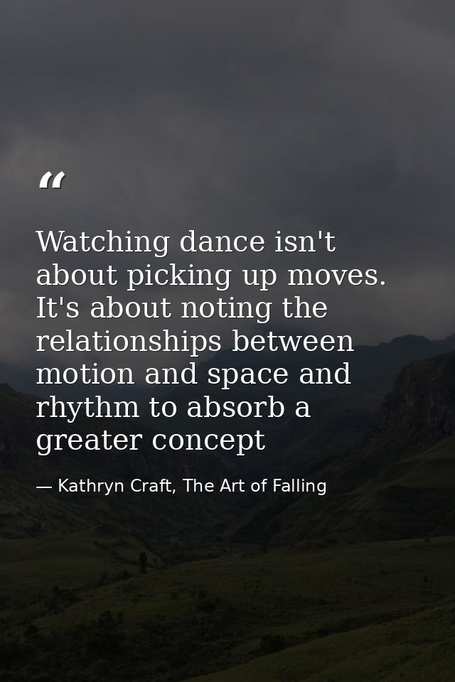 Watching dance isn't about picking up moves. It's about noting the relationships between motion and space and rhythm to  — Kathryn Craft, The Art of Falling