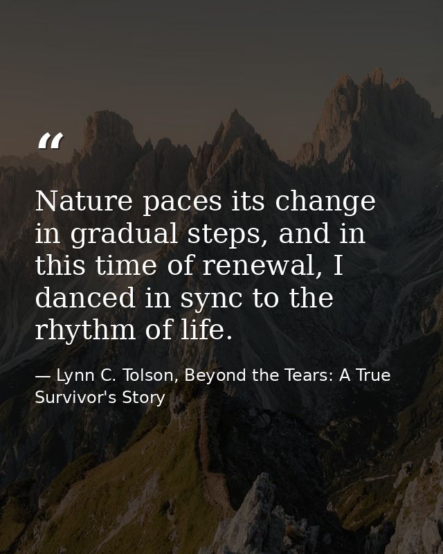 Nature paces its change in gradual steps, and in this time of renewal, I danced in sync to the rhythm of life. — Lynn C. Tolson, Beyond the Tears: A True Survivor's Story