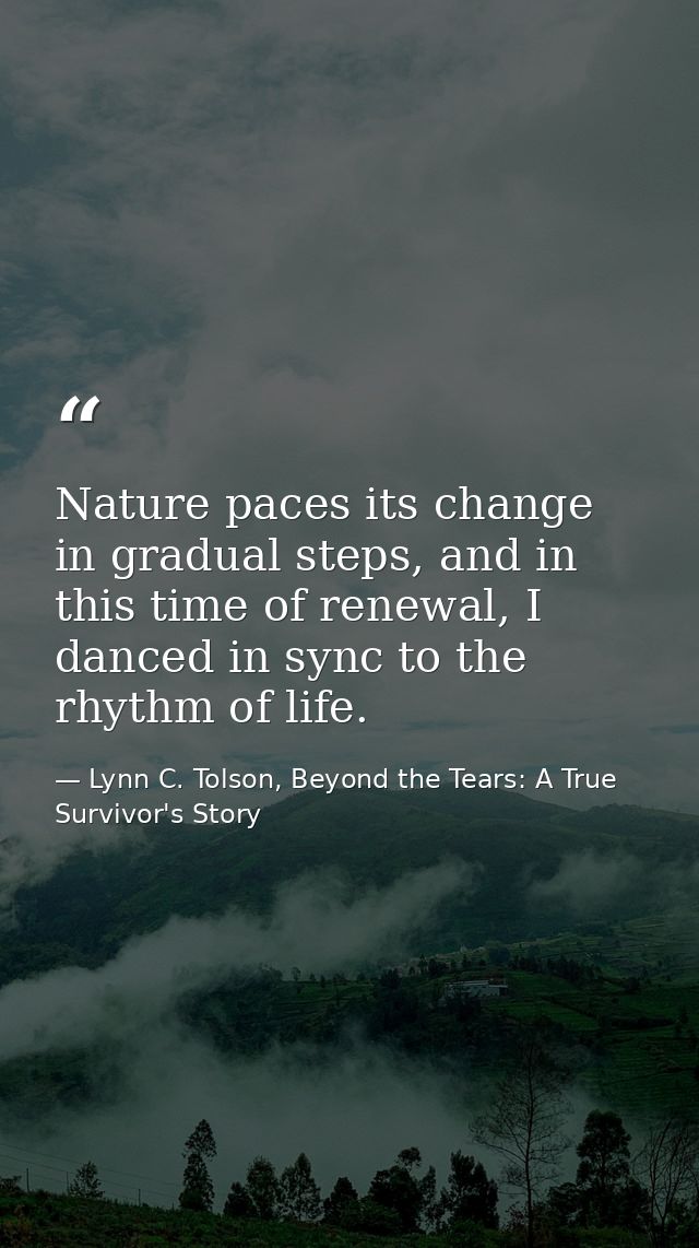 Nature paces its change in gradual steps, and in this time of renewal, I danced in sync to the rhythm of life. — Lynn C. Tolson, Beyond the Tears: A True Survivor's Story