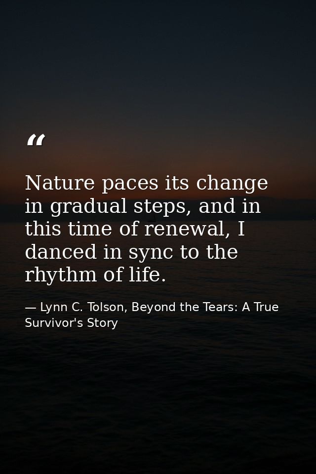 Nature paces its change in gradual steps, and in this time of renewal, I danced in sync to the rhythm of life. — Lynn C. Tolson, Beyond the Tears: A True Survivor's Story