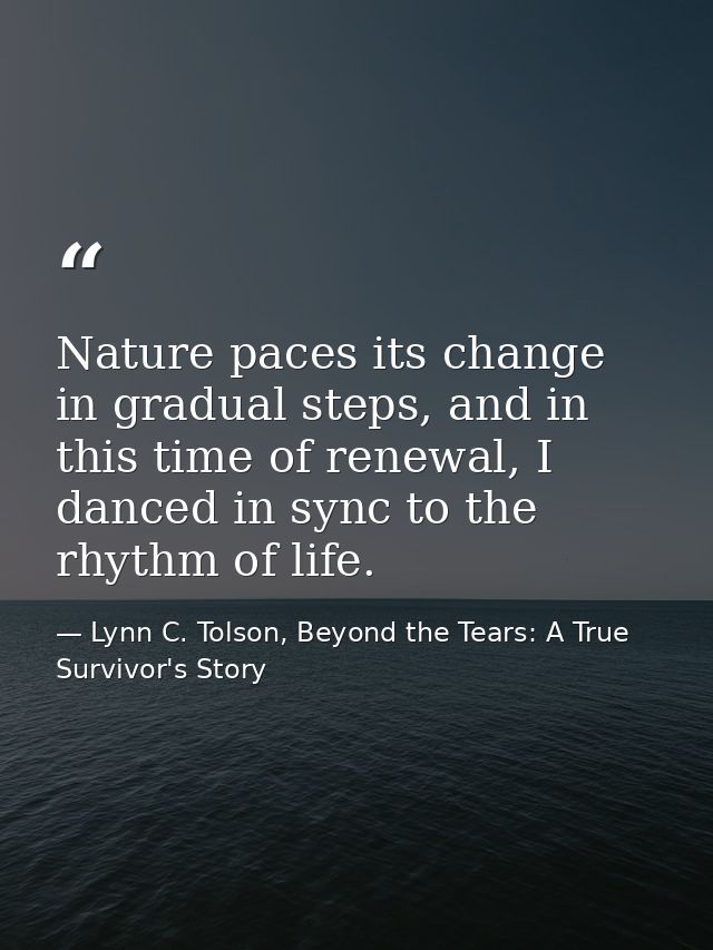 Nature paces its change in gradual steps, and in this time of renewal, I danced in sync to the rhythm of life. — Lynn C. Tolson, Beyond the Tears: A True Survivor's Story