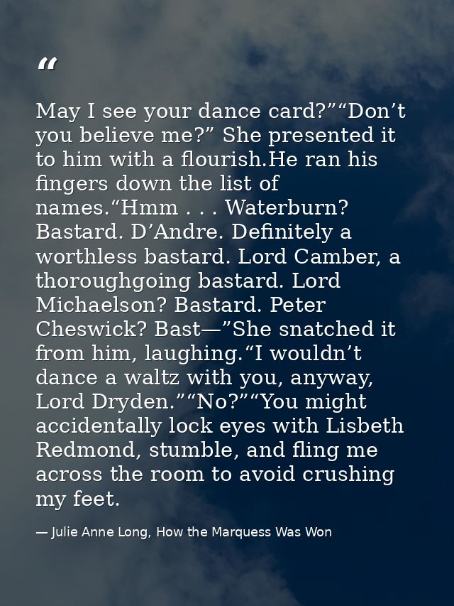 May I see your dance card?”“Don’t you believe me?” She presented it to him with a flourish.He ran his fingers down the l — Julie Anne Long, How the Marquess Was Won