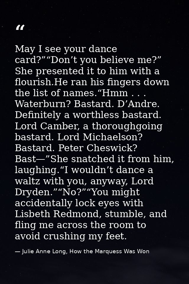 May I see your dance card?”“Don’t you believe me?” She presented it to him with a flourish.He ran his fingers down the l — Julie Anne Long, How the Marquess Was Won