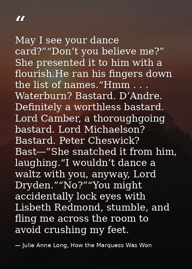 May I see your dance card?”“Don’t you believe me?” She presented it to him with a flourish.He ran his fingers down the l — Julie Anne Long, How the Marquess Was Won