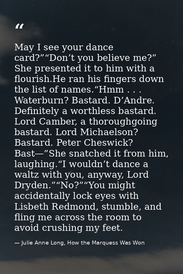 May I see your dance card?”“Don’t you believe me?” She presented it to him with a flourish.He ran his fingers down the l — Julie Anne Long, How the Marquess Was Won