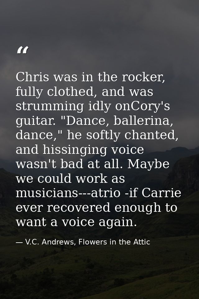 Chris was in the rocker, fully clothed, and was strumming idly onCory's guitar. "Dance, ballerina, dance," he softly cha — V.C. Andrews, Flowers in the Attic