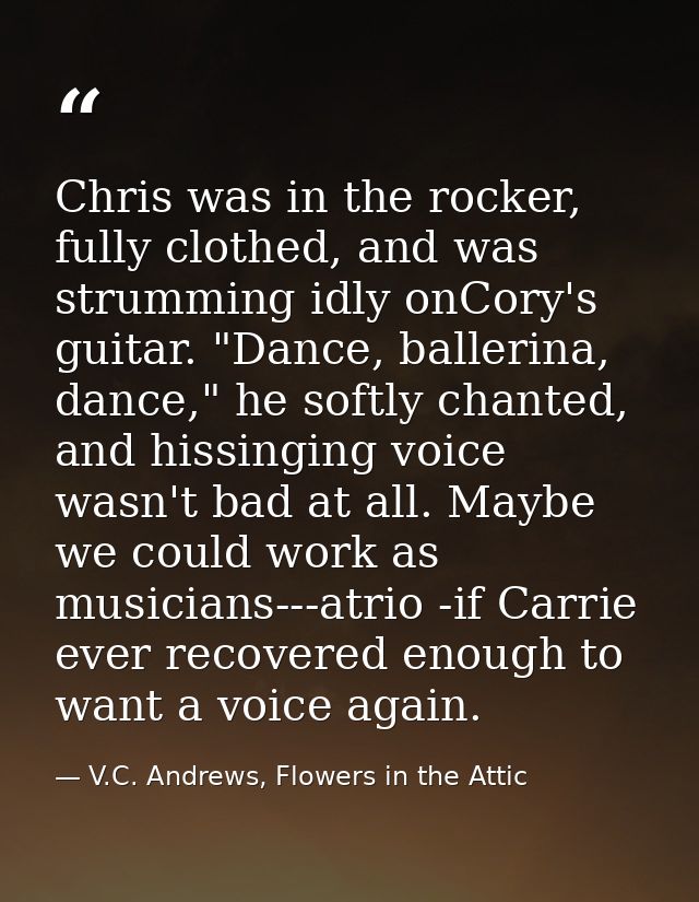 Chris was in the rocker, fully clothed, and was strumming idly onCory's guitar. "Dance, ballerina, dance," he softly cha — V.C. Andrews, Flowers in the Attic