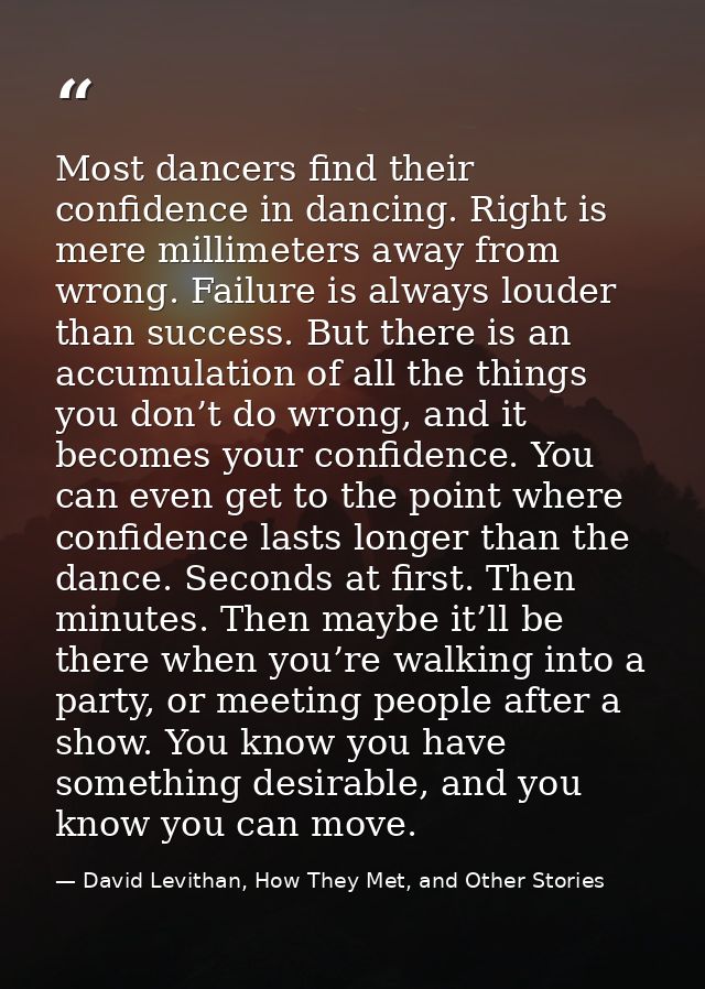 Most dancers find their confidence in dancing. Right is mere millimeters away from wrong. Failure is always louder than  — David Levithan, How They Met, and Other Stories